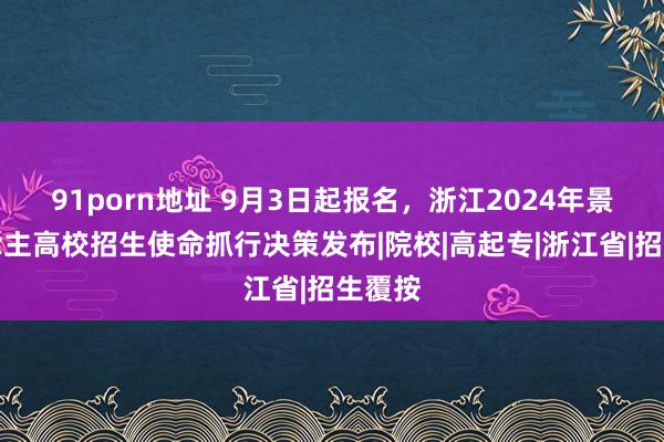91porn地址 9月3日起报名，浙江2024年景东说念主高校招生使命抓行决策发布|院校|高起专|浙江省|招生覆按