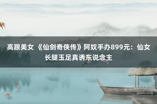 高跟美女 《仙剑奇侠传》阿奴手办899元：仙女长腿玉足真诱东说念主
