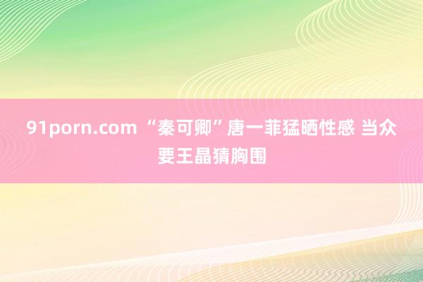 91porn.com “秦可卿”唐一菲猛晒性感 当众要王晶猜胸围